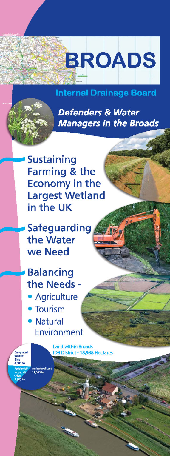 The Broads Internal Drainage Board Information Banner. Defenders and Water Managers in the Boards. Sustaining farming and the economy in the largest wetland in the UK. Safeguarding the water we need. Balancing the needs; Agriculture, Tourism, Natural Environment. Land within the Broads district 18,988 hectares.